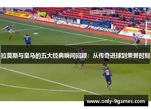 拉莫斯与皇马的五大经典瞬间回顾：从传奇进球到荣誉时刻