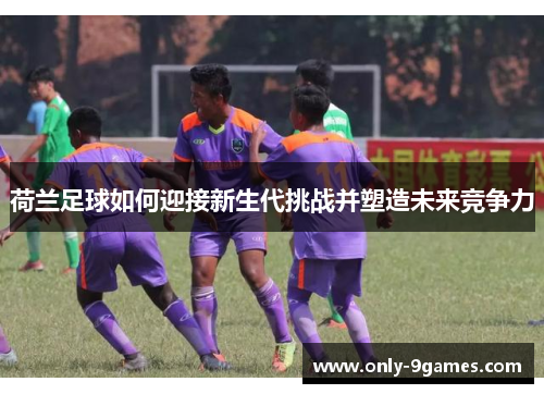 荷兰足球如何迎接新生代挑战并塑造未来竞争力 荷兰足球如何迎接新生代挑战并塑造未来竞争力