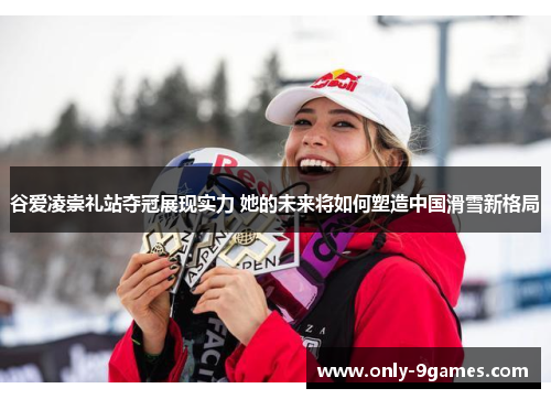 谷爱凌崇礼站夺冠展现实力 她的未来将如何塑造中国滑雪新格局