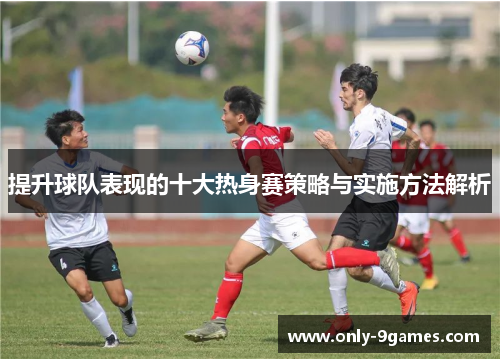 提升球队表现的十大热身赛策略与实施方法解析 提升球队表现的十大热身赛策略与实施方法解析