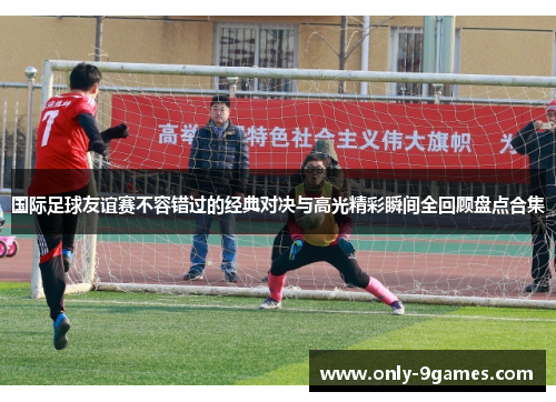 国际足球友谊赛不容错过的经典对决与高光精彩瞬间全回顾盘点合集 国际足球友谊赛不容错过的经典对决与高光精彩瞬间全回顾盘点合集