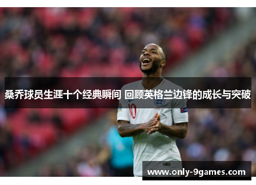 桑乔球员生涯十个经典瞬间 回顾英格兰边锋的成长与突破 桑乔球员生涯十个经典瞬间 回顾英格兰边锋的成长与突破
